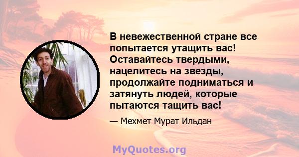 В невежественной стране все попытается утащить вас! Оставайтесь твердыми, нацелитесь на звезды, продолжайте подниматься и затянуть людей, которые пытаются тащить вас!