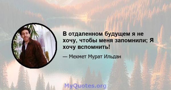 В отдаленном будущем я не хочу, чтобы меня запомнили; Я хочу вспомнить!