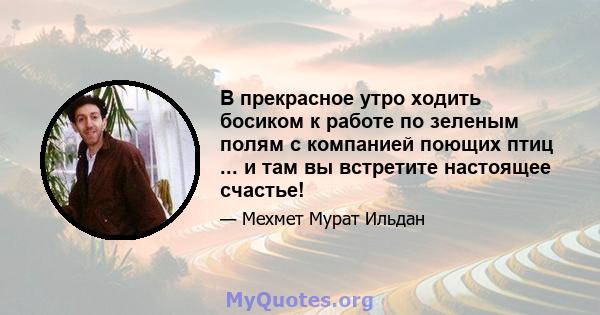 В прекрасное утро ходить босиком к работе по зеленым полям с компанией поющих птиц ... и там вы встретите настоящее счастье!