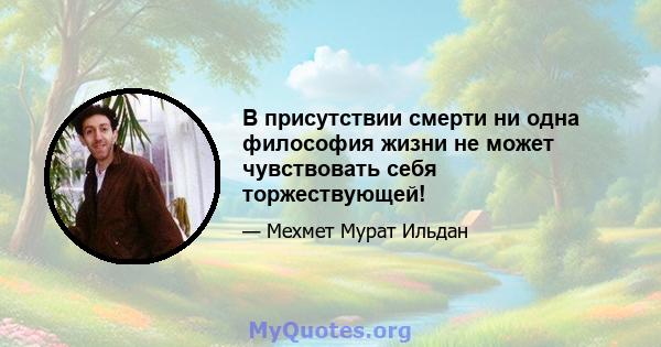 В присутствии смерти ни одна философия жизни не может чувствовать себя торжествующей!