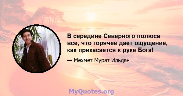 В середине Северного полюса все, что горячее дает ощущение, как прикасается к руке Бога!