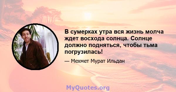 В сумерках утра вся жизнь молча ждет восхода солнца. Солнце должно подняться, чтобы тьма погрузилась!