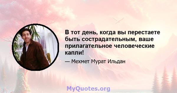 В тот день, когда вы перестаете быть сострадательным, ваше прилагательное человеческие капли!