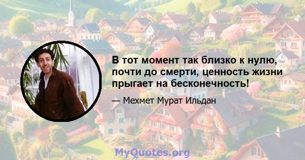 В тот момент так близко к нулю, почти до смерти, ценность жизни прыгает на бесконечность!