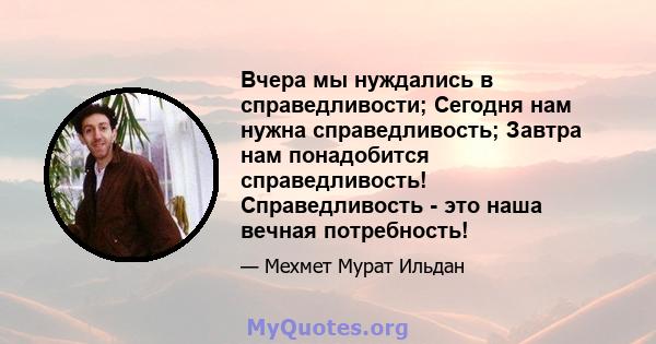 Вчера мы нуждались в справедливости; Сегодня нам нужна справедливость; Завтра нам понадобится справедливость! Справедливость - это наша вечная потребность!