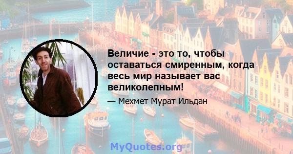 Величие - это то, чтобы оставаться смиренным, когда весь мир называет вас великолепным!