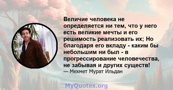 Величие человека не определяется ни тем, что у него есть великие мечты и его решимость реализовать их; Но благодаря его вкладу - каким бы небольшим ни был - в прогрессирование человечества, не забывая и других существ!