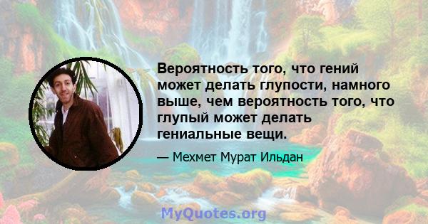 Вероятность того, что гений может делать глупости, намного выше, чем вероятность того, что глупый может делать гениальные вещи.