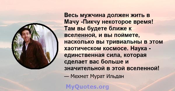 Весь мужчина должен жить в Мачу -Пикчу некоторое время! Там вы будете ближе к вселенной, и вы поймете, насколько вы тривиальны в этом хаотическом космосе. Наука - единственная сила, которая сделает вас больше и