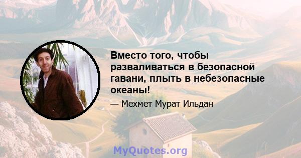 Вместо того, чтобы разваливаться в безопасной гавани, плыть в небезопасные океаны!