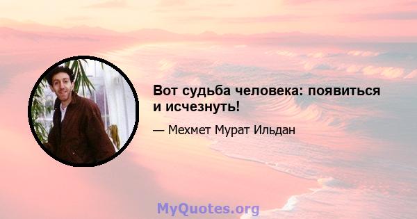 Вот судьба человека: появиться и исчезнуть!