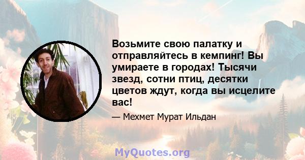 Возьмите свою палатку и отправляйтесь в кемпинг! Вы умираете в городах! Тысячи звезд, сотни птиц, десятки цветов ждут, когда вы исцелите вас!