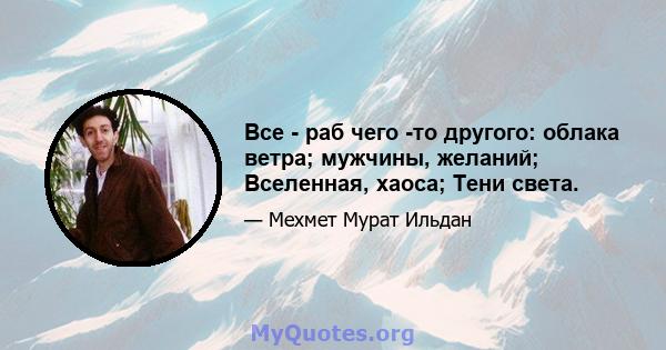 Все - раб чего -то другого: облака ветра; мужчины, желаний; Вселенная, хаоса; Тени света.