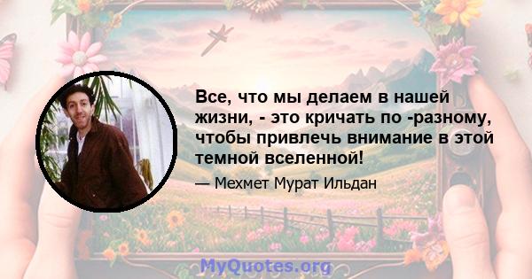 Все, что мы делаем в нашей жизни, - это кричать по -разному, чтобы привлечь внимание в этой темной вселенной!