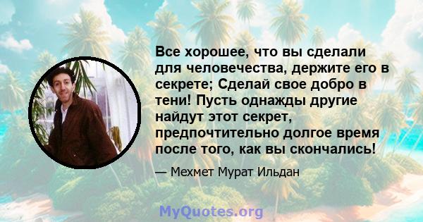 Все хорошее, что вы сделали для человечества, держите его в секрете; Сделай свое добро в тени! Пусть однажды другие найдут этот секрет, предпочтительно долгое время после того, как вы скончались!