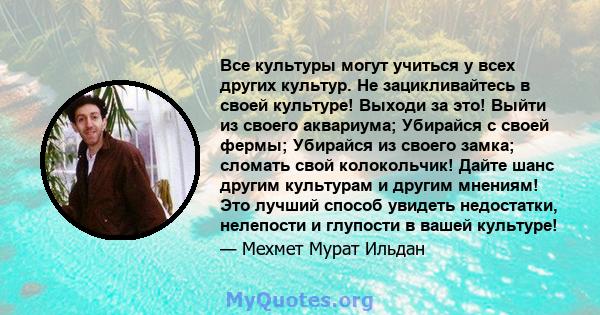 Все культуры могут учиться у всех других культур. Не зацикливайтесь в своей культуре! Выходи за это! Выйти из своего аквариума; Убирайся с своей фермы; Убирайся из своего замка; сломать свой колокольчик! Дайте шанс