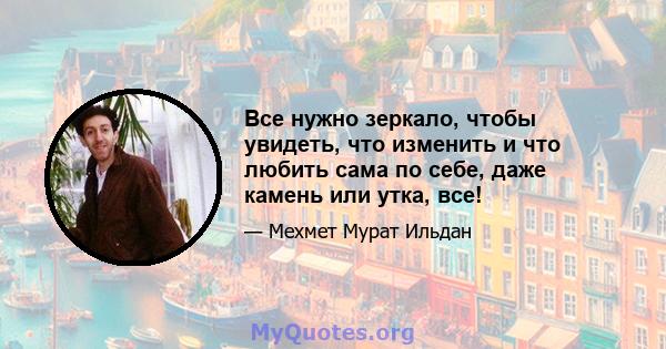 Все нужно зеркало, чтобы увидеть, что изменить и что любить сама по себе, даже камень или утка, все!