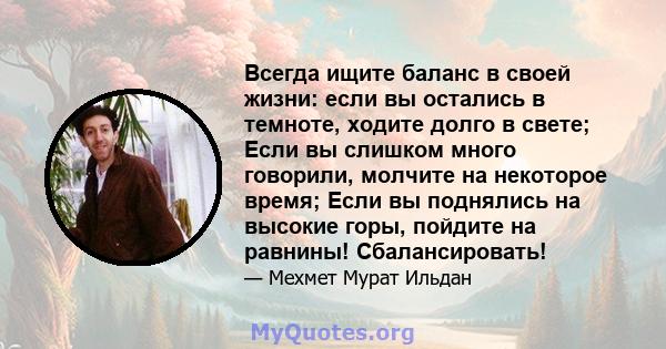 Всегда ищите баланс в своей жизни: если вы остались в темноте, ходите долго в свете; Если вы слишком много говорили, молчите на некоторое время; Если вы поднялись на высокие горы, пойдите на равнины! Сбалансировать!