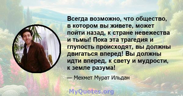 Всегда возможно, что общество, в котором вы живете, может пойти назад, к стране невежества и тьмы! Пока эта трагедия и глупость происходят, вы должны двигаться вперед! Вы должны идти вперед, к свету и мудрости, к земле