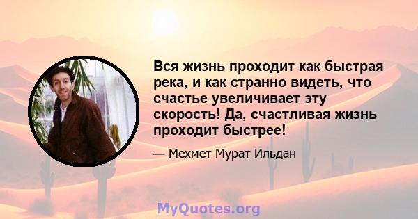 Вся жизнь проходит как быстрая река, и как странно видеть, что счастье увеличивает эту скорость! Да, счастливая жизнь проходит быстрее!