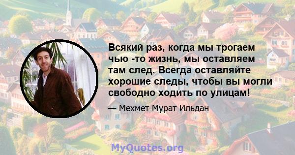 Всякий раз, когда мы трогаем чью -то жизнь, мы оставляем там след. Всегда оставляйте хорошие следы, чтобы вы могли свободно ходить по улицам!