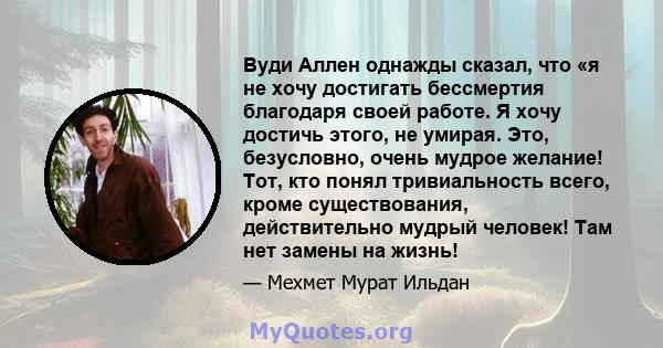 Вуди Аллен однажды сказал, что «я не хочу достигать бессмертия благодаря своей работе. Я хочу достичь этого, не умирая. Это, безусловно, очень мудрое желание! Тот, кто понял тривиальность всего, кроме существования,