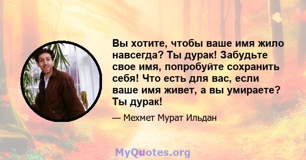 Вы хотите, чтобы ваше имя жило навсегда? Ты дурак! Забудьте свое имя, попробуйте сохранить себя! Что есть для вас, если ваше имя живет, а вы умираете? Ты дурак!