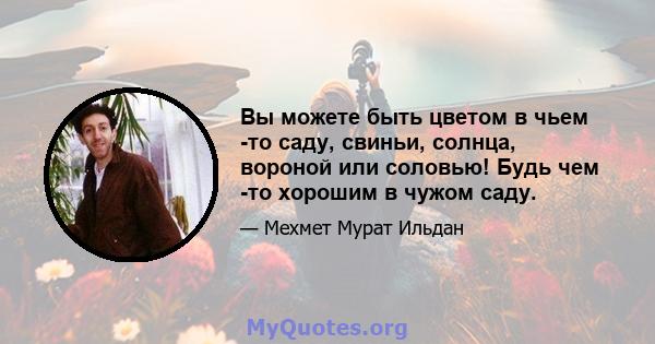 Вы можете быть цветом в чьем -то саду, свиньи, солнца, вороной или соловью! Будь чем -то хорошим в чужом саду.