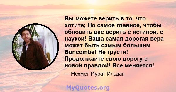 Вы можете верить в то, что хотите; Но самое главное, чтобы обновить вас верить с истиной, с наукой! Ваша самая дорогая вера может быть самым большим Buncombe! Не грусти! Продолжайте свою дорогу с новой правдой! Все