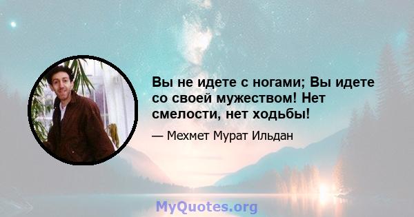 Вы не идете с ногами; Вы идете со своей мужеством! Нет смелости, нет ходьбы!