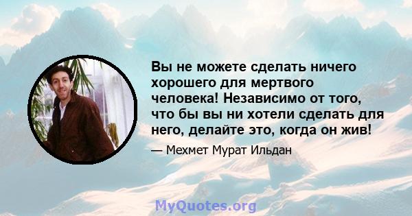 Вы не можете сделать ничего хорошего для мертвого человека! Независимо от того, что бы вы ни хотели сделать для него, делайте это, когда он жив!