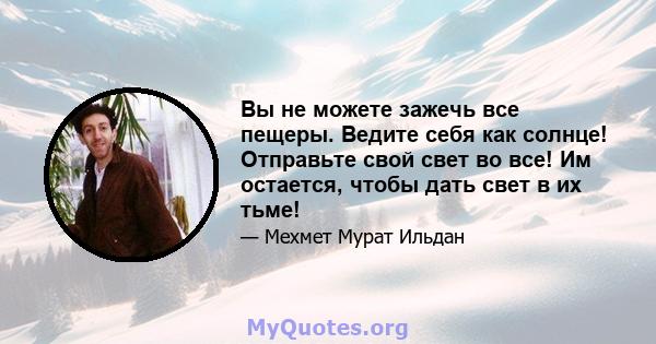 Вы не можете зажечь все пещеры. Ведите себя как солнце! Отправьте свой свет во все! Им остается, чтобы дать свет в их тьме!