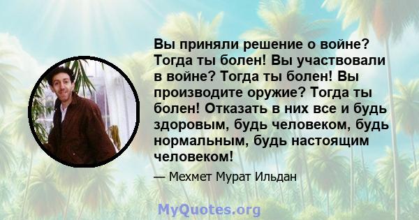 Вы приняли решение о войне? Тогда ты болен! Вы участвовали в войне? Тогда ты болен! Вы производите оружие? Тогда ты болен! Отказать в них все и будь здоровым, будь человеком, будь нормальным, будь настоящим человеком!