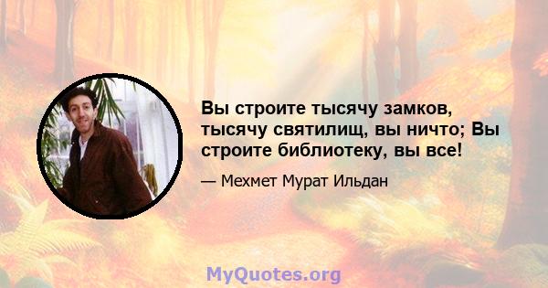 Вы строите тысячу замков, тысячу святилищ, вы ничто; Вы строите библиотеку, вы все!