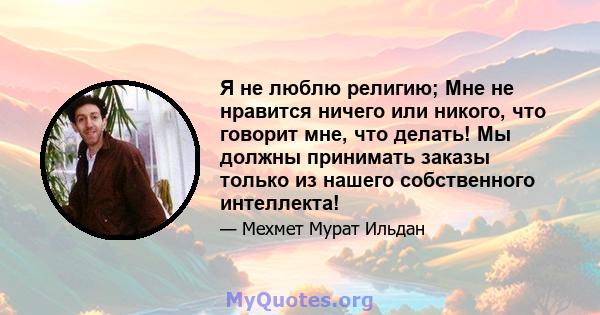 Я не люблю религию; Мне не нравится ничего или никого, что говорит мне, что делать! Мы должны принимать заказы только из нашего собственного интеллекта!