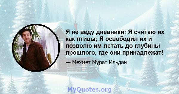 Я не веду дневники; Я считаю их как птицы; Я освободил их и позволю им летать до глубины прошлого, где они принадлежат!