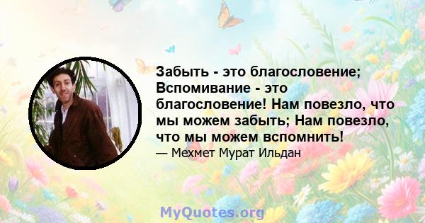 Забыть - это благословение; Вспомивание - это благословение! Нам повезло, что мы можем забыть; Нам повезло, что мы можем вспомнить!