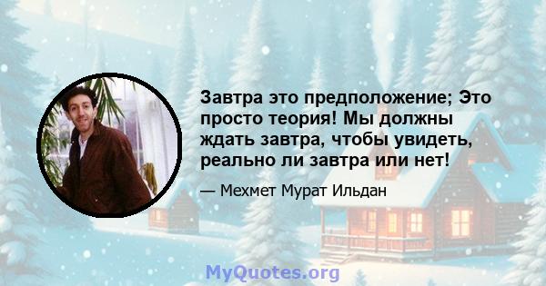 Завтра это предположение; Это просто теория! Мы должны ждать завтра, чтобы увидеть, реально ли завтра или нет!