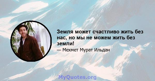 Земля может счастливо жить без нас, но мы не можем жить без земли!