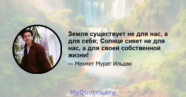 Земля существует не для нас, а для себя; Солнце сияет не для нас, а для своей собственной жизни!