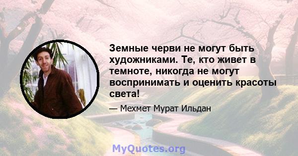 Земные черви не могут быть художниками. Те, кто живет в темноте, никогда не могут воспринимать и оценить красоты света!