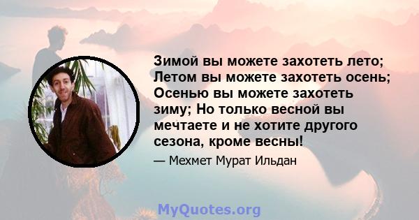 Зимой вы можете захотеть лето; Летом вы можете захотеть осень; Осенью вы можете захотеть зиму; Но только весной вы мечтаете и не хотите другого сезона, кроме весны!