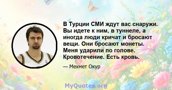 В Турции СМИ ждут вас снаружи. Вы идете к ним, в туннеле, а иногда люди кричат ​​и бросают вещи. Они бросают монеты. Меня ударили по голове. Кровотечение. Есть кровь.