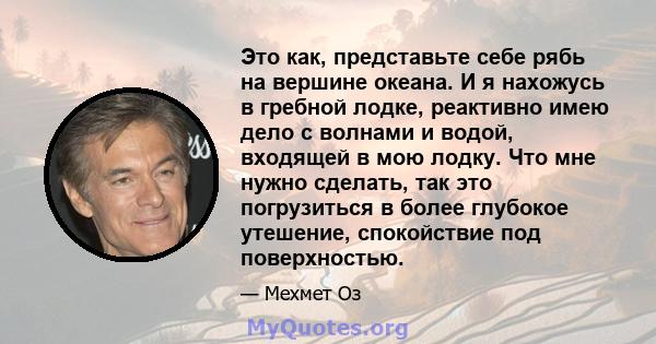 Это как, представьте себе рябь на вершине океана. И я нахожусь в гребной лодке, реактивно имею дело с волнами и водой, входящей в мою лодку. Что мне нужно сделать, так это погрузиться в более глубокое утешение,