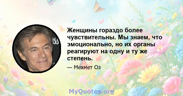 Женщины гораздо более чувствительны. Мы знаем, что эмоционально, но их органы реагируют на одну и ту же степень.