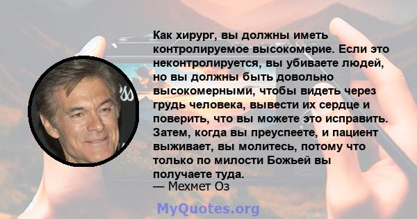 Как хирург, вы должны иметь контролируемое высокомерие. Если это неконтролируется, вы убиваете людей, но вы должны быть довольно высокомерными, чтобы видеть через грудь человека, вывести их сердце и поверить, что вы