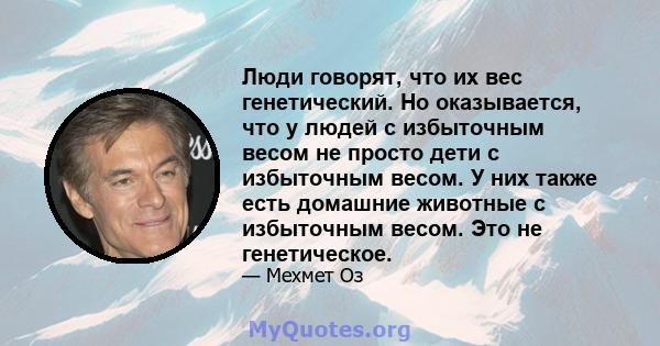 Люди говорят, что их вес генетический. Но оказывается, что у людей с избыточным весом не просто дети с избыточным весом. У них также есть домашние животные с избыточным весом. Это не генетическое.