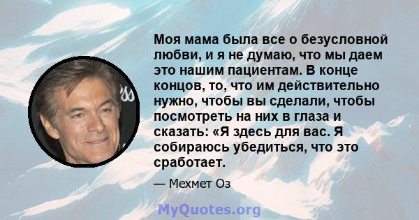 Моя мама была все о безусловной любви, и я не думаю, что мы даем это нашим пациентам. В конце концов, то, что им действительно нужно, чтобы вы сделали, чтобы посмотреть на них в глаза и сказать: «Я здесь для вас. Я