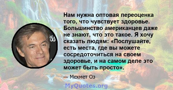 Нам нужна оптовая переоценка того, что чувствует здоровье. Большинство американцев даже не знают, что это такое. Я хочу сказать людям: «Послушайте, есть места, где вы можете сосредоточиться на своем здоровье, и на самом 