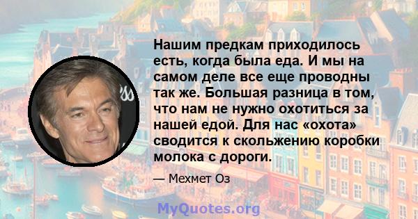 Нашим предкам приходилось есть, когда была еда. И мы на самом деле все еще проводны так же. Большая разница в том, что нам не нужно охотиться за нашей едой. Для нас «охота» сводится к скольжению коробки молока с дороги.